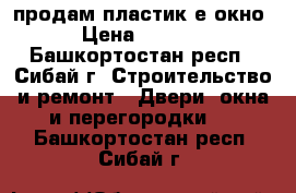 продам пластик-е окно › Цена ­ 3 500 - Башкортостан респ., Сибай г. Строительство и ремонт » Двери, окна и перегородки   . Башкортостан респ.,Сибай г.